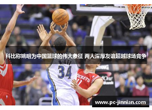 科比称姚明为中国篮球的伟大象征 两人深厚友谊超越球场竞争